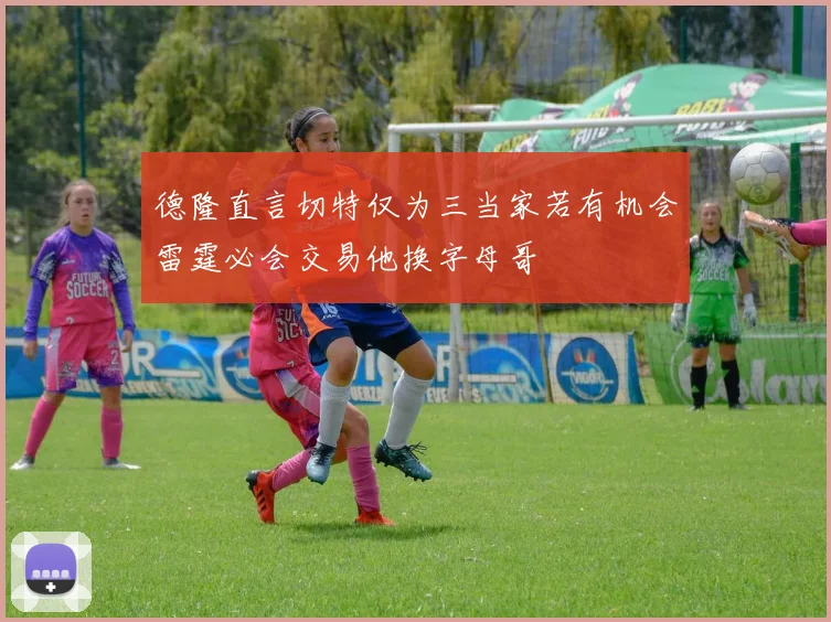德隆直言切特仅为三当家若有机会雷霆必会交易他换字母哥