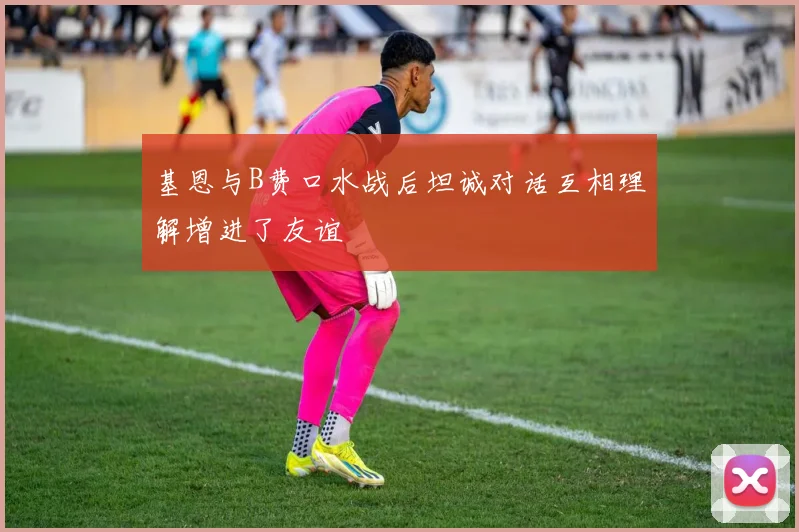 基恩与B费口水战后坦诚对话互相理解增进了友谊