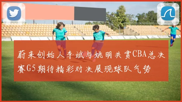 蔚来创始人李斌与姚明共赏CBA总决赛G5期待精彩对决展现球队气势