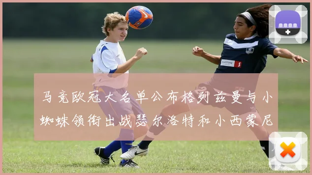 马竞欧冠大名单公布格列兹曼与小蜘蛛领衔出战瑟尔洛特和小西蒙尼在列