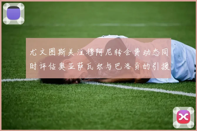 尤文图斯关注穆阿尼转会费动态同时评估奥亚萨瓦尔与巴洛贡的引援可能性