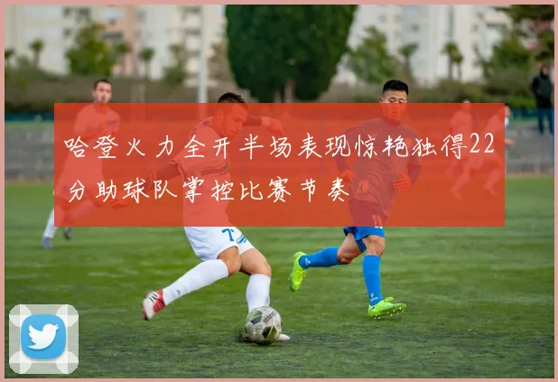 哈登火力全开半场表现惊艳独得22分助球队掌控比赛节奏