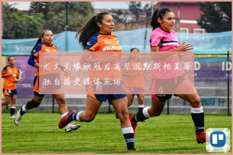 尤文无缘欧冠后高层沉默斯帕莱蒂独自接受媒体采访