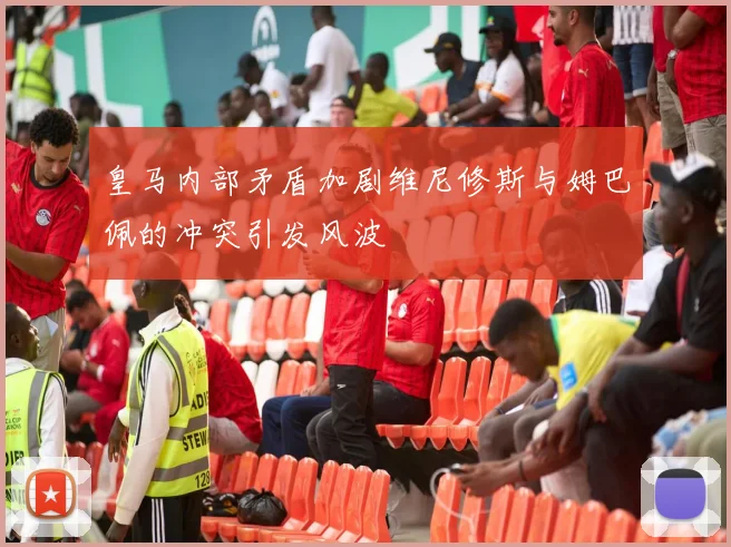 皇马内部矛盾加剧维尼修斯与姆巴佩的冲突引发风波