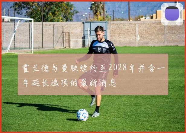 霍兰德与曼联续约至2028年并含一年延长选项的最新消息