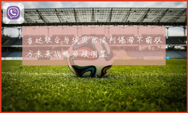 吉达联合与埃贝尔谈判停滞不前双方未来战略分歧明显