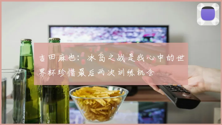 吉田麻也：冰岛之战是我心中的世界杯珍惜最后两次训练机会