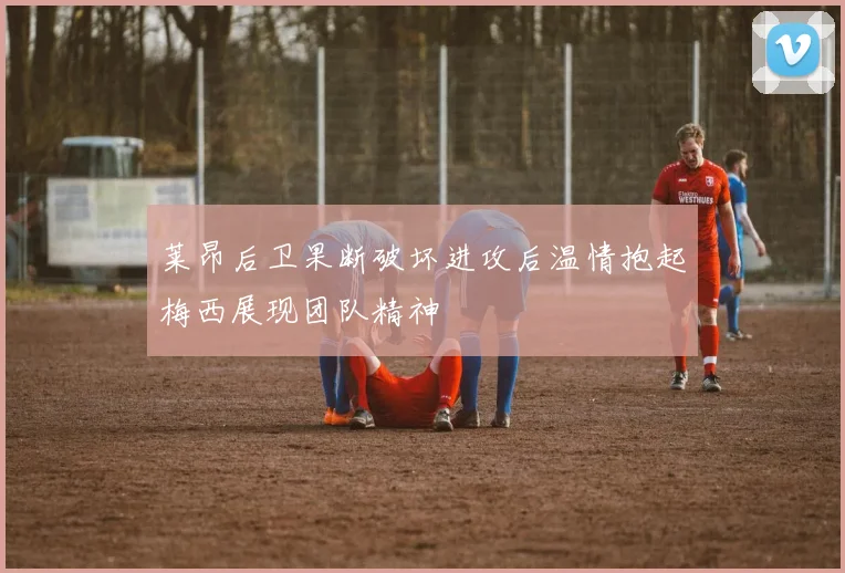 莱昂后卫果断破坏进攻后温情抱起梅西展现团队精神