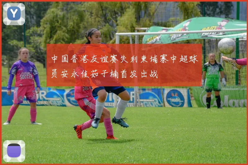 中国香港友谊赛失利柬埔寨中超球员安永佳茹子楠首发出战