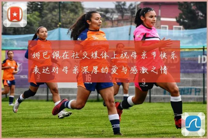 姆巴佩在社交媒体上祝母亲节快乐表达对母亲深厚的爱与感激之情