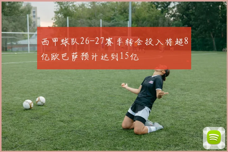 西甲球队26-27赛季转会投入将超8亿欧巴萨预计达到15亿