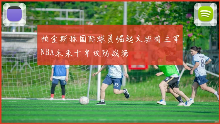 帕金斯称国际球员崛起文班将主宰NBA未来十年攻防战场