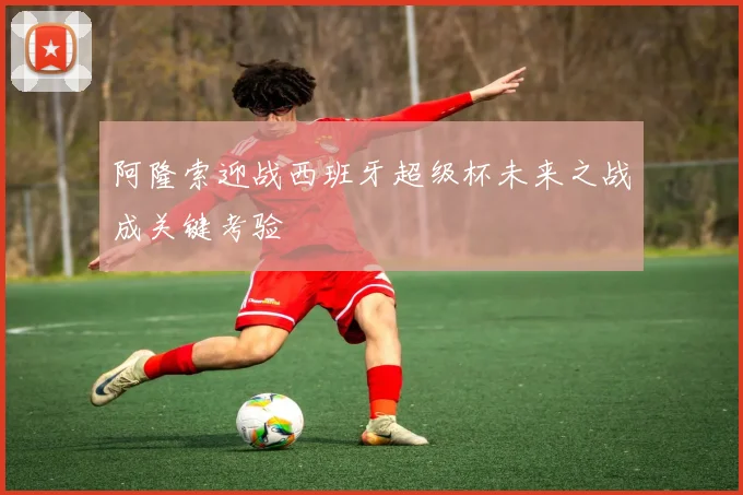 阿隆索迎战西班牙超级杯未来之战成关键考验