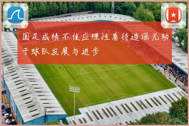 国足成绩不佳应理性看待造谣无助于球队发展与进步