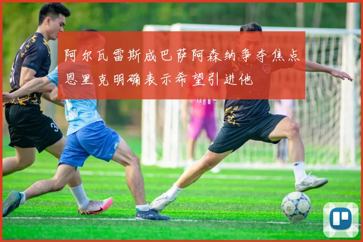阿尔瓦雷斯成巴萨阿森纳争夺焦点恩里克明确表示希望引进他