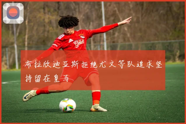 布拉欣迪亚斯拒绝尤文等队追求坚持留在皇马