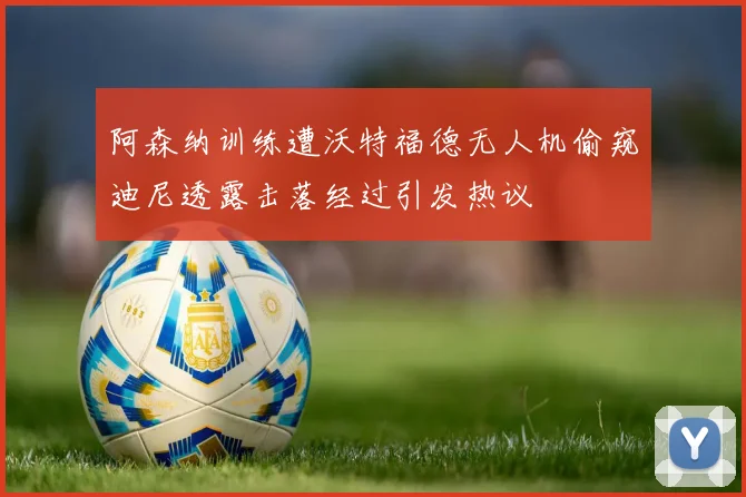 阿森纳训练遭沃特福德无人机偷窥迪尼透露击落经过引发热议